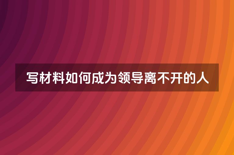写材料如何成为领导离不开的人