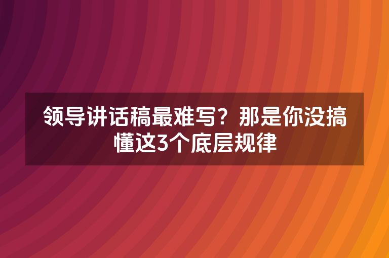 领导讲话稿最难写?那是你没搞懂这3个底层规律