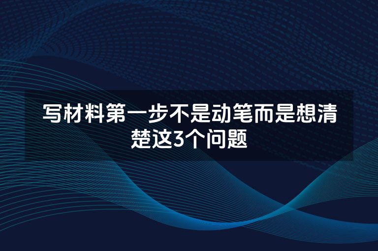 写材料第一步不是动笔而是想清楚这3个问题 写材料第一步不是动笔而是想清楚这3个问题