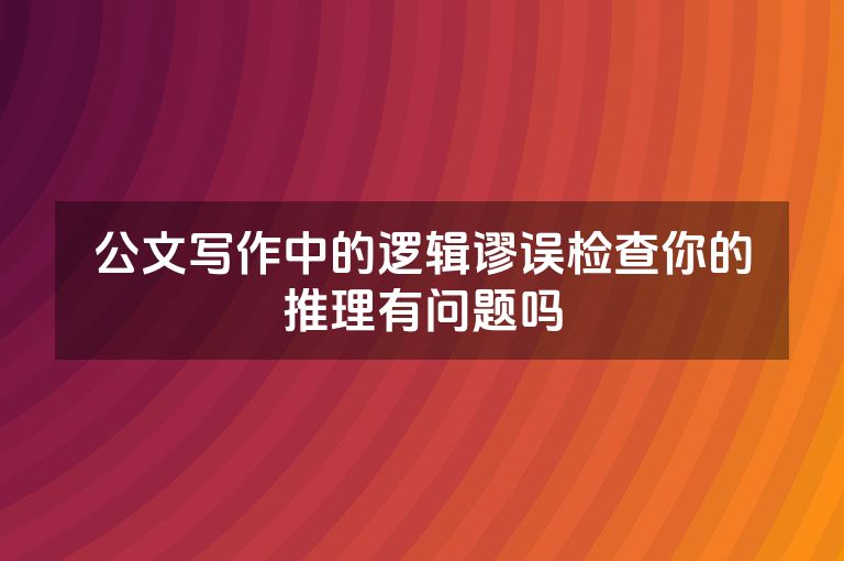 公文写作中的逻辑谬误检查你的推理有问题吗